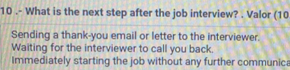 10 .- What is the next step after the job interview? . Valor (10
Sending a thank-you email or letter to the interviewer.
Waiting for the interviewer to call you back.
Immediately starting the job without any further communica