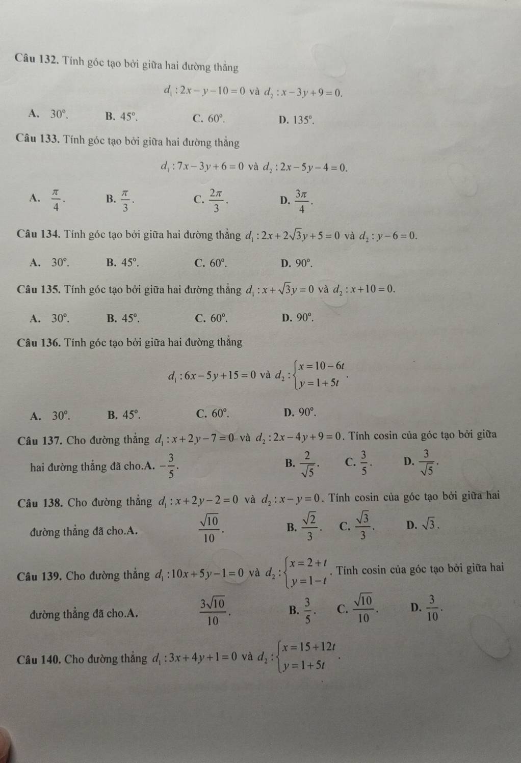 Tính góc tạo bởi giữa hai dường thắng
d_1:2x-y-10=0 và d_2:x-3y+9=0.
A. 30°. B. 45°. C. 60°. D. 135°.
Câu 133. Tính góc tạo bởi giữa hai đường thắng
d_1:7x-3y+6=0 và d_2:2x-5y-4=0.
A.  π /4 . B.  π /3 .  2π /3 . D.  3π /4 .
C.
Câu 134. Tính góc tạo bởi giữa hai đường thẳng d_1:2x+2sqrt(3)y+5=0 và d_2:y-6=0.
A. 30°. B. 45°. C. 60°. D. 90°.
Câu 135. Tính góc tạo bởi giữa hai đường thắng d_1:x+sqrt(3)y=0 và d_2:x+10=0.
A. 30°. B. 45°. C. 60°. D. 90°.
Câu 136. Tính góc tạo bởi giữa hai đường thẳng
d_1:6x-5y+15=0 và d_2:beginarrayl x=10-6t y=1+5tendarray. .
A. 30°. B. 45°. C. 60°. D. 90°.
Câu 137. Cho đường thẳng d_1:x+2y-7=0 và d_2:2x-4y+9=0. Tính cosin của góc tạo bởi giữa
hai đường thẳng đã cho.A. - 3/5 .  2/sqrt(5) . C.  3/5 . D.  3/sqrt(5) .
B.
Câu 138. Cho đường thắng d_1:x+2y-2=0 và d_2:x-y=0. Tính cosin của góc tạo bởi giữa hai
đường thẳng đã cho.A.
 sqrt(10)/10 .
B.  sqrt(2)/3 . C.  sqrt(3)/3 . D. sqrt(3).
Câu 139. Cho đường thẳng d_1:10x+5y-1=0 và d_2:beginarrayl x=2+t y=1-tendarray.. Tính cosin của góc tạo bởi giữa hai
 3sqrt(10)/10 .
đường thẳng đã cho.A.  3/5 . C.  sqrt(10)/10 . D.  3/10 .
B.
Câu 140, Cho đường thẳng d_1:3x+4y+1=0 và d_2:beginarrayl x=15+12t y=1+5tendarray. .