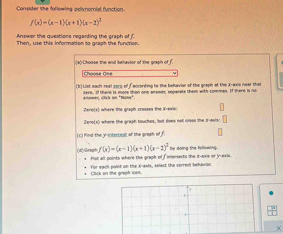 Consider the following polynomial function.
f(x)=(x-1)(x+1)(x-2)^2
Answer the questions regarding the graph of .
Then, use this information to graph the function.
(a) Choose the end behavior of the graph of f.
Choose One
(b)List each real zero of f according to the behavior of the graph at the x-axis near that
zero. If there is more than one answer, separate them with commas. If there is no
answer, click on "None".
Zero(s) where the graph crosses the x-axis:
Zero(s) where the graph touches, but does not cross the x-axis: □ 
(c) Find the y-intercept of the graph of f :
(d)Graph f(x)=(x-1)(x+1)(x-2)^2 by doing the following.
Plot all points where the graph of f intersects the x-axis or y-axis.
For each point on the X-axis, select the correct behavior.
Click on the graph icon.
×