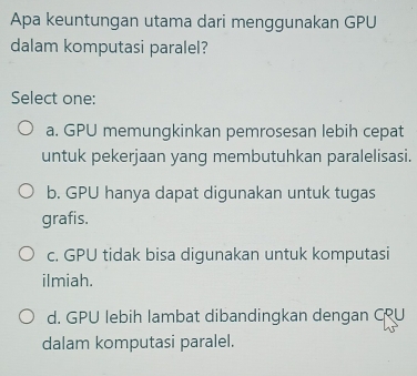 Apa keuntungan utama dari menggunakan GPU
dalam komputasi paralel?
Select one:
a. GPU memungkinkan pemrosesan lebih cepat
untuk pekerjaan yang membutuhkan paralelisasi.
b. GPU hanya dapat digunakan untuk tugas
grafis.
c. GPU tidak bisa digunakan untuk komputasi
ilmiah.
d. GPU lebih lambat dibandingkan dengan CRU
dalam komputasi paralel.