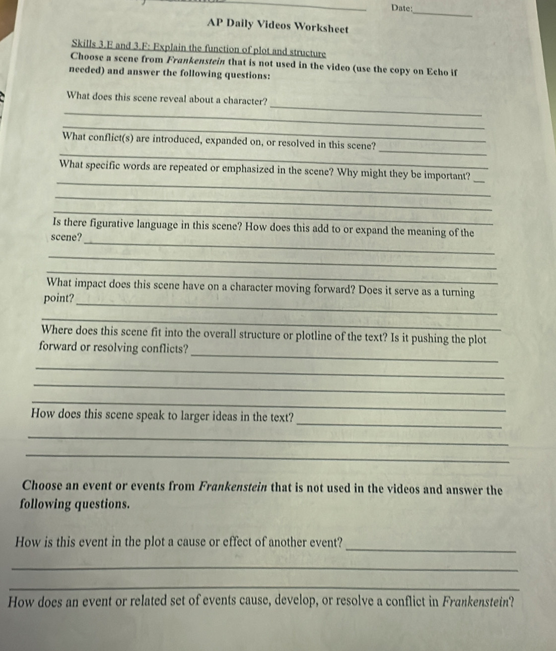 Date: 
_ 
AP Daily Videos Worksheet 
Skills 3.E and 3.F: Explain the function of plot and structure 
Choose a scene from Frankenstein that is not used in the video (use the copy on Echo if 
needed) and answer the following questions: 
_ 
What does this scene reveal about a character? 
_ 
_ 
_ 
_ 
What conflict(s) are introduced, expanded on, or resolved in this scene? 
__ 
What specific words are repeated or emphasized in the scene? Why might they be important? 
_ 
_ 
_ 
Is there figurative language in this scene? How does this add to or expand the meaning of the 
scene? 
_ 
_ 
_ 
What impact does this scene have on a character moving forward? Does it serve as a turning 
point? 
_ 
Where does this scene fit into the overall structure or plotline of the text? Is it pushing the plot 
_ 
forward or resolving conflicts? 
_ 
_ 
_ 
_ 
How does this scene speak to larger ideas in the text? 
_ 
_ 
Choose an event or events from Frankenstein that is not used in the videos and answer the 
following questions. 
_ 
How is this event in the plot a cause or effect of another event? 
_ 
_ 
How does an event or related set of events cause, develop, or resolve a conflict in Frankenstein?