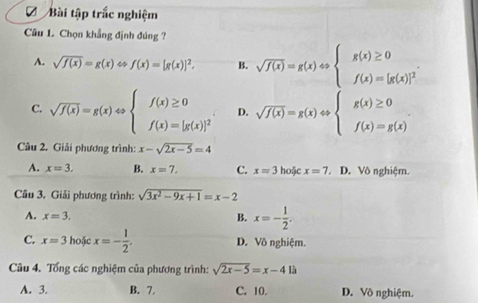 a Bài tập trắc nghiệm
Câu 1. Chọn khẳng định đúng ?
A. sqrt(f(x))=g(x)Leftrightarrow f(x)=[g(x)]^2, B. sqrt(f(x))=g(x)Leftrightarrow beginarrayl g(x)≥ 0 f(x)=[g(x)]^2endarray..
C. sqrt(f(x))=g(x)Leftrightarrow beginarrayl f(x)≥ 0 f(x)=[g(x)]^2endarray. D. sqrt(f(x))=g(x)Leftrightarrow beginarrayl g(x)≥ 0 f(x)=g(x)endarray.. 
Câu 2. Giải phương trình: x-sqrt(2x-5)=4
A. x=3. B. x=7. C. x=3 hoặc x=7, D. Vô nghiệm.
Câu 3. Giải phương trình: sqrt(3x^2-9x+1)=x-2
A. x=3. B. x=- 1/2 .
C. x=3 hoặc x=- 1/2 . D. Vô nghiệm.
Câu 4. Tổng các nghiệm của phương trình: sqrt(2x-5)=x-41a
A. 3. B. 7. C. 10. D. Vô nghiệm