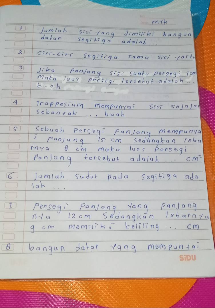 mik 
Jumlah sisi tang dimiliki bangun 
datar segiriga adaloh. . . 
2 ciri-ciri segiliga sama sisi yaity 
3 Jika Pandang sisi suatu pergegi 7am
make luas persegi tersebut adalah. . 
buah 
4 Trappesium mempun(ai sisi sejajan 
scbanrak. . . buah 
S sebuah pergegi panJang mempunya 
Panjang is cm sedangkan leba 
rnva o cm maka luas persegi 
Panlang tersebut adalah. . . cm^2
6 Jumiah sudur pada segifiga ada 
lah. . . 
Perseg: Panjang yang Panjang 
ny a 12 cm sedangkan lebarnya 
g cm memiliks keliling. . . cm
8 bangun darar yang mempuntai