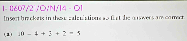 1- 0607/21/O/N/14 - Q1 
Insert brackets in these calculations so that the answers are correct. 
(a) 10-4+3+2=5