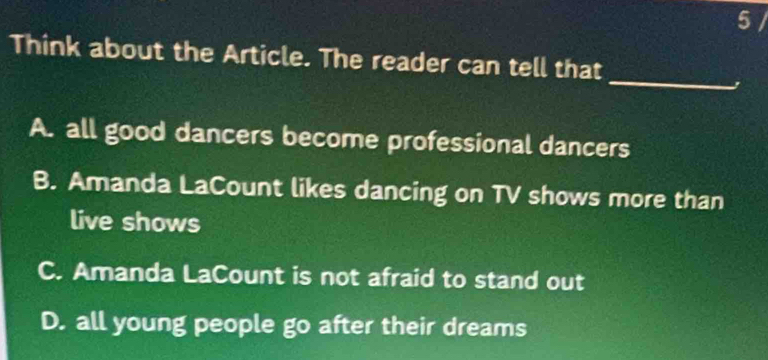 5 /
_
Think about the Article. The reader can tell that
A. all good dancers become professional dancers
B. Amanda LaCount likes dancing on TV shows more than
live shows
C. Amanda LaCount is not afraid to stand out
D. all young people go after their dreams