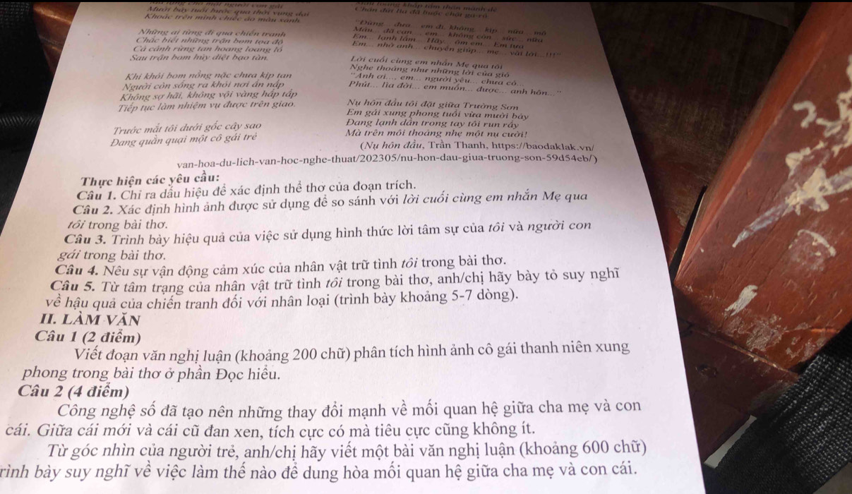 hm: kháp tâm thần mành dề
Chán đứ ta đã tộc chấi ga-vô
Mười bảy nuổi hước qua thời vụng đai  ''Đứng đra: em đi, không' kipnữa mô
Khoác trên minh chiếc áo màn xanh Mán đã cạn....em không còn sức nữa
Những i từng đi qua chiến tranh Em.. lạnh lầm... Hãy... âm em... Em tựa
Chặc biết những trận bom tọa độ Em.... nhờ anh... chuyền giúp ... mẹ.... vài lới 
Cà cảnh rừng tan hoang loang lồ  Lời cuối cùng em nhân Mẹ qua tộ
Sau trận bam hủy điệt bạo tàn
Nghe thoảng như những lời của gió
Khi khỏi bom nồng nặc chưa kịp tan 'Anh ơi.... em... người yêu... chưa có..
Người còn sống ra khói nơi ân nập Phút... lìa đời... em muồn... được... anh hôn.
Không sợ hãi, không vội vàng hấp tấp
Nu hôn đầu tôi đặt giữa Trường Sơn
Tiếp tục làm nhiệm vụ được trên giao. Em gái xung phong tuổi vừa mười bảy
Đang lạnh dẫn trong tay tôi run rấy
Trước mắt tôi đưới gốc cây sao Mà trên môi thoáng nhẹ một nụ cười!
Dang quần quại một cô gái trẻ
(Nụ hôn đầu, Trần Thanh, https://baodaklak.vn/
van-hoa-du-lich-van-hoc-nghe-thuat/202305/nu-hon-dau-giua-truong-son-59d54eb/)
Thực hiện các yêu cầu:
Cầu 1. Chỉ ra dấu hiệu để xác định thể thơ của đoạn trích.
Câu 2. Xác định hình ảnh được sử dụng để so sánh với lời cuối cùng em nhắn Mẹ qua
tôi trong bài thơ.
Câu 3. Trình bày hiệu quả của việc sử dụng hình thức lời tâm sự của tôi và người con
gái trong bài thơ.
Câu 4. Nêu sự vận động cảm xúc của nhân vật trữ tình tổi trong bài thơ.
Câu 5. Từ tâm trạng của nhân vật trữ tình tổi trong bài thơ, anh/chị hãy bày tỏ suy nghĩ
về hậu quả của chiến tranh đối với nhân loại (trình bày khoảng 5-7 dòng).
II. làm văn
Câu 1 (2 điểm)
Viết đoạn văn nghị luận (khoảng 200 chữ) phân tích hình ảnh cô gái thanh niên xung
phong trong bài thơ ở phần Đọc hiểu.
Câu 2 (4 điểm)
Công nghệ số đã tạo nên những thay đổi mạnh về mối quan hệ giữa cha mẹ và con
cái. Giữa cái mới và cái cũ đan xen, tích cực có mà tiêu cực cũng không ít.
Từ góc nhìn của người trẻ, anh/chị hãy viết một bài văn nghị luận (khoảng 600 chữ)
trình bày suy nghĩ về việc làm thế nào để dung hòa mối quan hệ giữa cha mẹ và con cái.