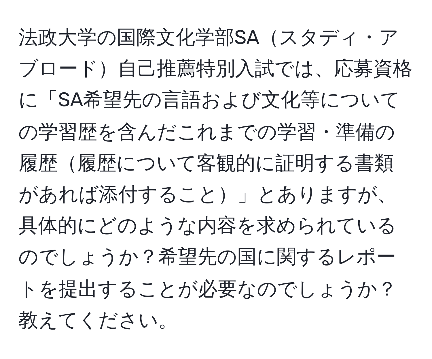 法政大学の国際文化学部SAスタディ・アブロード自己推薦特別入試では、応募資格に「SA希望先の言語および文化等についての学習歴を含んだこれまでの学習・準備の履歴履歴について客観的に証明する書類があれば添付すること」とありますが、具体的にどのような内容を求められているのでしょうか？希望先の国に関するレポートを提出することが必要なのでしょうか？教えてください。