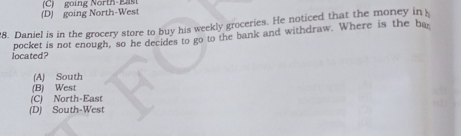 (C) going North-East
(D) going North-West
8. Daniel is in the grocery store to buy his weekly groceries. He noticed that the money in 
pocket is not enough, so he decides to go to the bank and withdraw. Where is the ba
located?
(A) South
(B) West
(C) North-East
(D) South-West