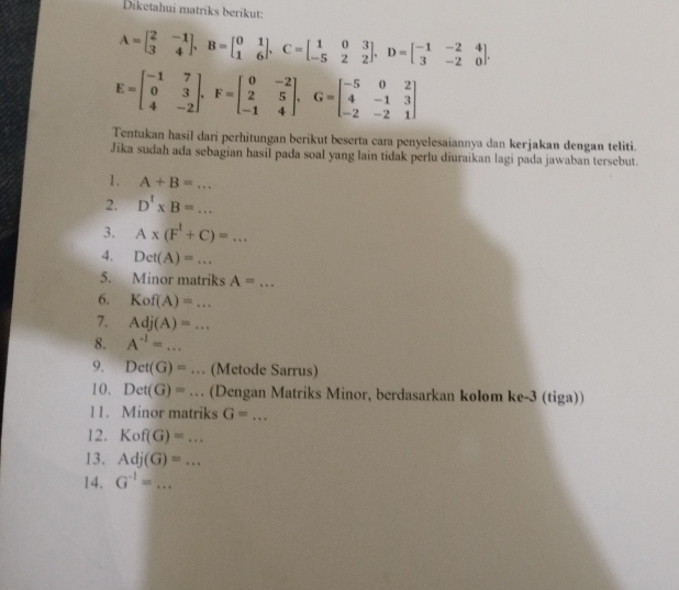 Diketahui matriks berikut:
A=beginbmatrix 2&-1 3&4endbmatrix , B=beginbmatrix 0&1 1&6endbmatrix , C=beginbmatrix 1&0&3 -5&2&2endbmatrix , D=beginbmatrix -1&-2&4 3&-2&0endbmatrix.
E=beginbmatrix -1&7 0&3 4&-2endbmatrix , F=beginbmatrix 0&-2 2&5 -1&4endbmatrix , G=beginbmatrix -5&0&2 4&-1&3 -2&-2&1endbmatrix
Tentukan hasil dari perhitungan berikut beserta cara penyelesaiannya dan kerjakan dengan teliti. 
Jika sudah ada sebagian hasil pada soal yang lain tidak perlu diuraikan lagi pada jawaban tersebut. 
1 . A+B=... 
2. D'* B=... 
3. A* (F^t+C)=... 
4. Det(A)=... 
5. Minor matriks A=... 
6. Kof(A)=... 
7. Adj(A)=... 
8. A^(-1)=... 
9. Det(G)=... (Metode Sarrus) 
10. Det(G)=... (Dengan Matriks Minor, berdasarkan kolom ke-3 (tiga)) 
l1. Minor matriks G=... _ 
12. Kof(G)=... 
13. Adj(G)=... 
14. G^(-1)=... _