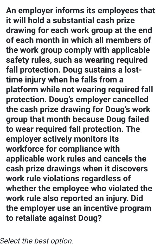 An employer informs its employees that 
it will hold a substantial cash prize 
drawing for each work group at the end 
of each month in which all members of 
the work group comply with applicable 
safety rules, such as wearing required 
fall protection. Doug sustains a lost- 
time injury when he falls from a 
platform while not wearing required fall 
protection. Doug’s employer cancelled 
the cash prize drawing for Doug’s work 
group that month because Doug failed 
to wear required fall protection. The 
employer actively monitors its 
workforce for compliance with 
applicable work rules and cancels the 
cash prize drawings when it discovers 
work rule violations regardless of 
whether the employee who violated the 
work rule also reported an injury. Did 
the employer use an incentive program 
to retaliate against Doug? 
Select the best option.