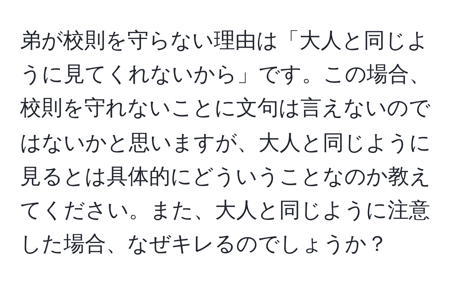 弟が校則を守らない理由は「大人と同じように見てくれないから」です。この場合、校則を守れないことに文句は言えないのではないかと思いますが、大人と同じように見るとは具体的にどういうことなのか教えてください。また、大人と同じように注意した場合、なぜキレるのでしょうか？