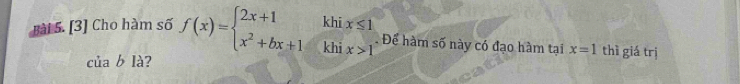 khi x≤ 1
□ 
Bài 5. [3] Cho hàm số f(x)=beginarrayl 2x+1 x^2+bx+1endarray. khi x>1. Để hàm số này có đạo hàm tại x=1 thì giá trị 
C [ab] à ?