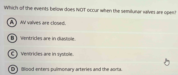 Which of the events below does NOT occur when the semilunar valves are open?
A  AV valves are closed.
B Ventricles are in diastole.
C) Ventricles are in systole.
D) Blood enters pulmonary arteries and the aorta.