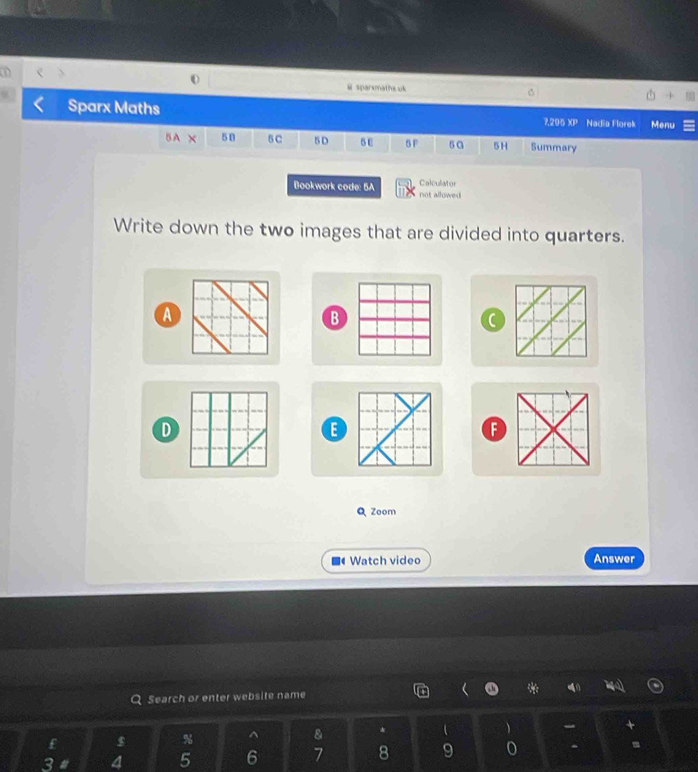 sparxmatha.uk 
Sparx Maths 2,290XP Nadia Florek Menu 
BA X 5B B C 5D 5 U B F 5 a 5H Summary 
Calculator 
Bookwork code: 5A not allowed 
Write down the two images that are divided into quarters. 
A 
B 
D 
E 
F 
Q Zoom 
Watch video Answer 
Search or enter website name o * 
$ % ^ & *  )
3 a 4 5 6 7 8 9