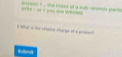 Answer: 1 ... the mass of a sub-atomic partic 
wilte = 6r + you are WRONG 
4.What is the relative charge of a proton? 
submil