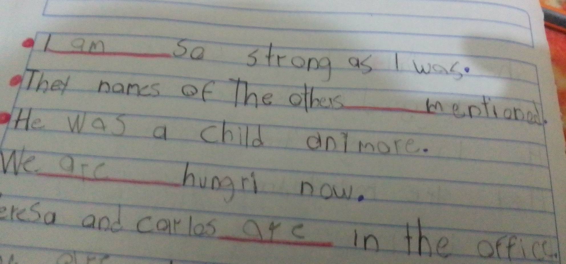 am _sa strong as I was. 
They names of The others_ 
mentionall 
He was a child aormore. 
We arc 
hungri now. 
eresa and carlos are in the officc