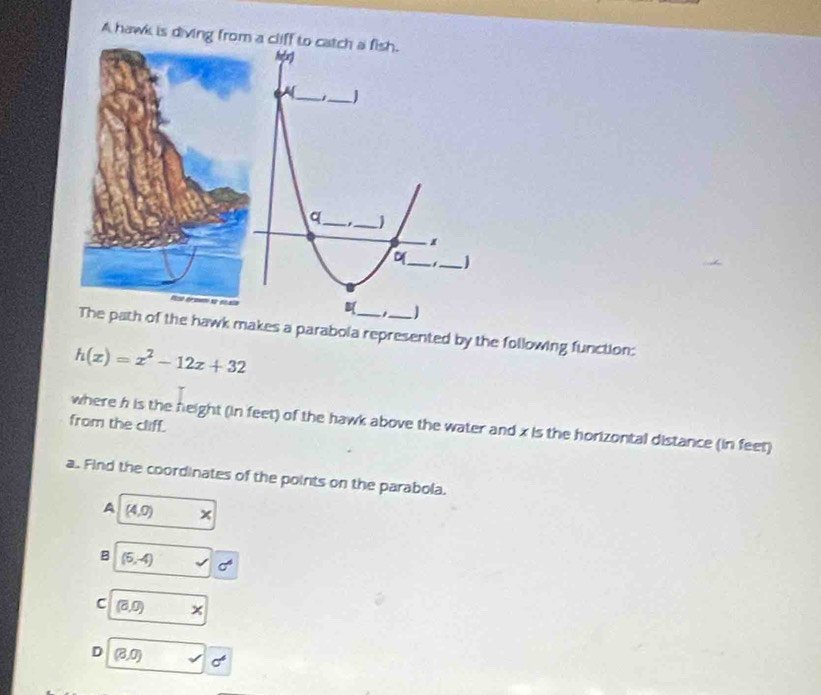 A hawk is diving from a cliff to catch a fish.

A_ j _J
q_ *_ j
o_ _J
1
. 
The path of the hawk makes a parabola represented by the following function:
h(x)=x^2-12x+32
from the cliff. where h is the height (in feet) of the hawk above the water and x is the horizontal distance (in feet)
a. Find the coordinates of the points on the parabola.
A (4,0) x
B (6,-4) sigma°
C (0,0,0)
D (8,0)