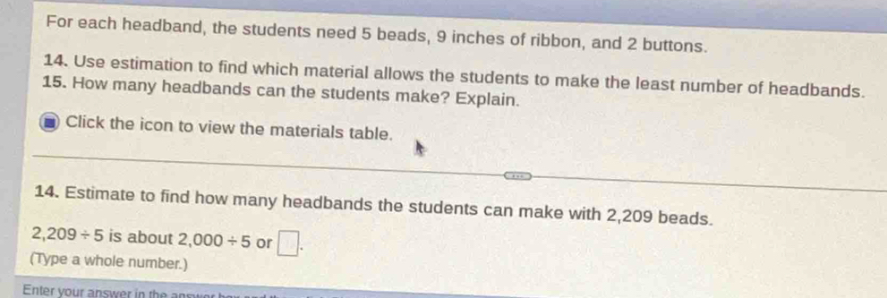 For each headband, the students need 5 beads, 9 inches of ribbon, and 2 buttons. 
14. Use estimation to find which material allows the students to make the least number of headbands. 
15. How many headbands can the students make? Explain. 
Click the icon to view the materials table. 
14. Estimate to find how many headbands the students can make with 2,209 beads.
2,209/ 5 is about 2,000/ 5 or □. 
(Type a whole number.) 
Enter your answer in the a