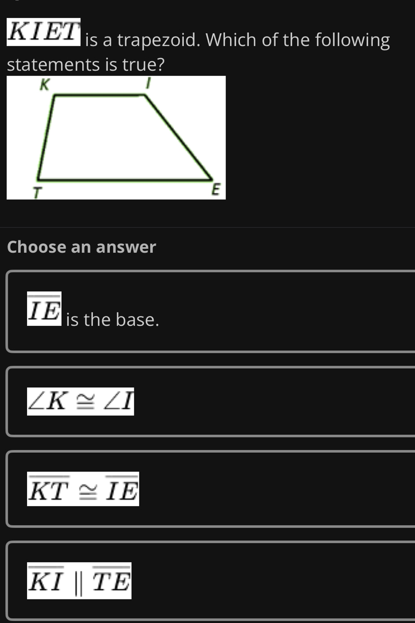 KIET is a trapezoid. Which of the following
statements is true?
Choose an answer
overline IE is the base.
∠ K≌ ∠ I
overline KT≌ overline IE
overline KIbeginvmatrix endvmatrix overline TE