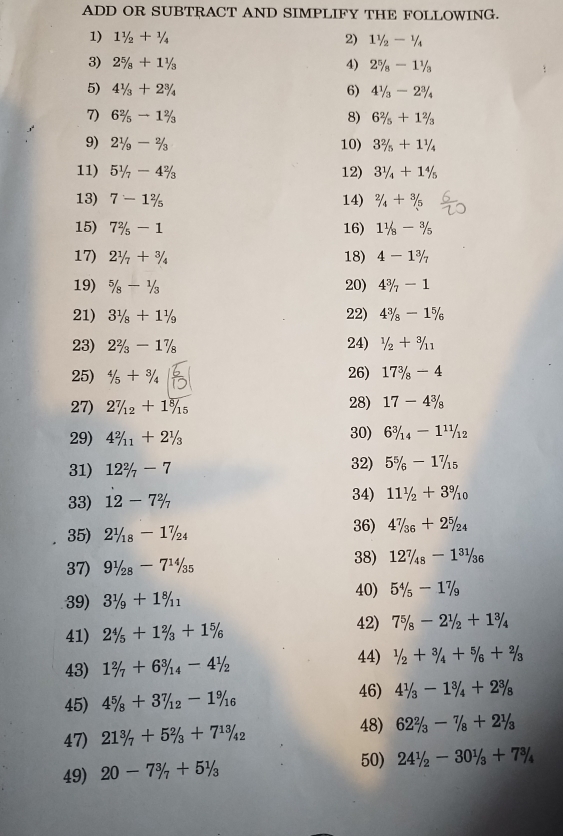 ADD OR SUBTRACT AND SIMPLIFY THE FOLLOWING.
1) 11/2+1/4 2) 11/2-1/4
3) 2^5/_8+1^1/_3 4) 2^5/_8-1^1/_3
5) 41/3+23/4 6) 4^1/_3-2^3/_4
7) 6^2/_5to 1^2/_3 8) 62/5+12/3
9) 21/9-2/3 10) 32/5+11/4
11) 51/7-42/3 12) 3^1/_4+1^4/_5
13) 7-1 2/5  14) 2/4+3/5
15) 72/5-1 16) 11/8-3/5
17) 21/7+3/4 18) 4-1 3/7 
19) 5/8-1/3 20) 4^3/_7-1
21) 31/8+11/9 22) 4^3/_8-1^5/_6
23) 22/3-17/8 24) 1/2+3/11
25) 4/5+3/4 26) 17^3/_8-4
27) 27/12+18/15 28) 17-4^(3/_8
29) 4^2)/_11+2^1/_3 30) 6^3/_14-1^(11)/_12
31) 12^2/_7-7 32) 5^5/_6-1^7/_15
33) 12-7% 34) 111/_2+39^9/_10
35) 2^1/_18-1^7/_24 36) 4^7/_36+2^5/_24
37) 91/28-714/35
38) 127/_48-1^(31)/_36
40)
39) 31/9+18/11 5^4/_5-1^7/_9
41) 24/5+12/3+15/6
42) 7^5/_8-2^1/_2+1^3/_4
44)
43) 1^2/_7+6^3/_14-4^1/_2 1/2+3/4+5/6+2/3
46)
45) 4^5/_8+3^7/_12-1^9/_16 4^1/_3-1^3/_4+2^3/_8
47) 21^3/_7+5^2/_3+7^(13)/_42
48) 62^2/_3-7/_8+2^1/_3
49) 20-7^3/_7+5^1/_3
50) 241/_2-301/_3+73/_4