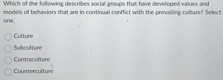 Which of the following describes social groups that have developed values and
models of behaviors that are in continual conflict with the prevailing culture? Select
one.
Culture
Subculture
Contraculture
Counterculture