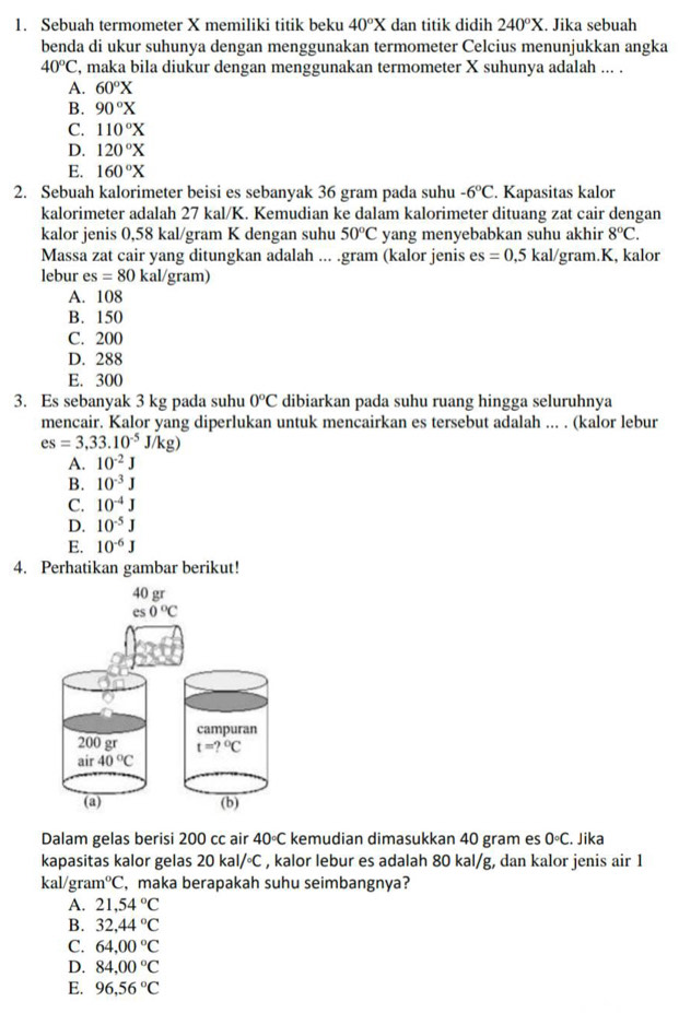 Sebuah termometer X memiliki titik beku 40°X dan titik didih 240°X. Jika sebuah
benda di ukur suhunya dengan menggunakan termometer Celcius menunjukkan angka
40°C , maka bila diukur dengan menggunakan termometer X suhunya adalah ... .
A. 60°X
B. 90°X
C. 110°X
D. 120°X
E. 160°X
2. Sebuah kalorimeter beisi es sebanyak 36 gram pada suhu -6°C. Kapasitas kalor
kalorimeter adalah 27 kal/K. Kemudian ke dalam kalorimeter dituang zat cair dengan
kalor jenis 0,58 kal/gram K dengan suhu 50°C yang menyebabkan suhu akhir 8°C.
Massa zat cair yang ditungkan adalah ... .gram (kalor jenis es=0,5kal/ gram.K, kalor
lebur es=80 kal/gram)
A. 108
B. 150
C. 200
D. 288
E. 300
3. Es sebanyak 3 kg pada suhu 0°C dibiarkan pada suhu ruang hingga seluruhnya
mencair. Kalor yang diperlukan untuk mencairkan es tersebut adalah ... . (kalor lebur
es=3,33.10^(-5)J/kg)
A. 10^(-2)J
B. 10^(-3)J
C. 10^(-4)J
D. 10^(-5)J
E. 10^(-6)J
4. Perhatikan gambar berikut!
Dalam gelas berisi 200 cc air 40°C kemudian dimasukkan 40 gram es 0°C. Jika
kapasitas kalor gelas 20kal/^circ C , kalor lebur es adalah 80 kal/g, dan kalor jenis air 1
kal /gr am°C , maka berapakah suhu seimbangnya?
A. 21,54°C
B. 32,44°C
C. 64,00°C
D. 84,00°C
E. 96,56°C