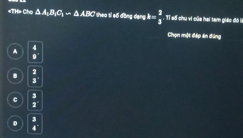 Cho △ A_1B_1C_1∽ △ ABC theo tỉ số đồng dạng k= 2/3 . Tỉ số chu vi của hai tam giác đó là
Chọn một đáp án đúng
A
4
9'
B beginarrayr 2 3endarray.
K
c 2^(·)
a k
D 4^(·)