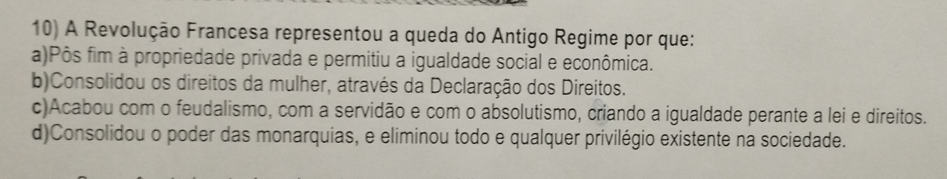 A Revolução Francesa representou a queda do Antigo Regime por que:
a)Pôs fim à propriedade privada e permitiu a igualdade social e econômica.
b)Consolidou os direitos da mulher, através da Declaração dos Direitos.
c)Acabou com o feudalismo, com a servidão e com o absolutismo, criando a igualdade perante a lei e direitos.
d)Consolidou o poder das monarquias, e eliminou todo e qualquer privilégio existente na sociedade.