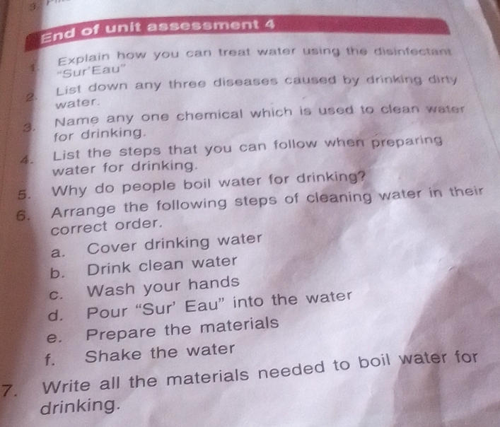 End of unit assessment 4 
Explain how you can treat water using the disinfectant 
“Sur’Eau” 
2. List down any three diseases caused by drinking dirty 
water. 
3. Name any one chemical which is used to clean water 
for drinking. 
4. List the steps that you can follow when preparing 
water for drinking. 
5. Why do people boil water for drinking? 
6. Arrange the following steps of cleaning water in their 
correct order. 
a. Cover drinking water 
b. Drink clean water 
c. Wash your hands 
d. Pour “Sur’ Eau” into the water 
e. Prepare the materials 
f. Shake the water 
7. Write all the materials needed to boil water for 
drinking.