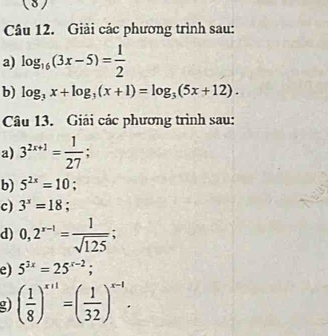 ( 3) 
Câu 12. Giải các phương trình sau: 
a) log _16(3x-5)= 1/2 
b) log _3x+log _3(x+1)=log _3(5x+12). 
Câu 13. Giải các phương trình sau: 
a) 3^(2x+1)= 1/27 ; 
b) 5^(2x)=10; 
c) 3^x=18; 
d) 0,2^(x-1)= 1/sqrt(125) ; 
e) 5^(3x)=25^(x-2); 
g) ( 1/8 )^x+1=( 1/32 )^x-1.