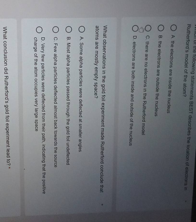 the following statements BEST describes the location of electrons in
Rutherford's model of the atom?
A the electrons are inside the nucleus
B. the electrons are outside the nucleus
C. there are no electrons in the Rutherford model
D. electrons are both inside and outside of the nucleus
What observations in the gold foil experiment made Rutherford conclude that
atoms are mostly empty space?
A. Some alpha particles were deflected at smaller angles
B. Most alpha particles passed through the gold foil undeflected
C. Few alpha particles deflected almost back towards the source
D. Very few particles were deflected from their path, indicating that the positive
charge of the atom occupies very large space
What conclusion did Rutherford's gold foil experiment lead to? *