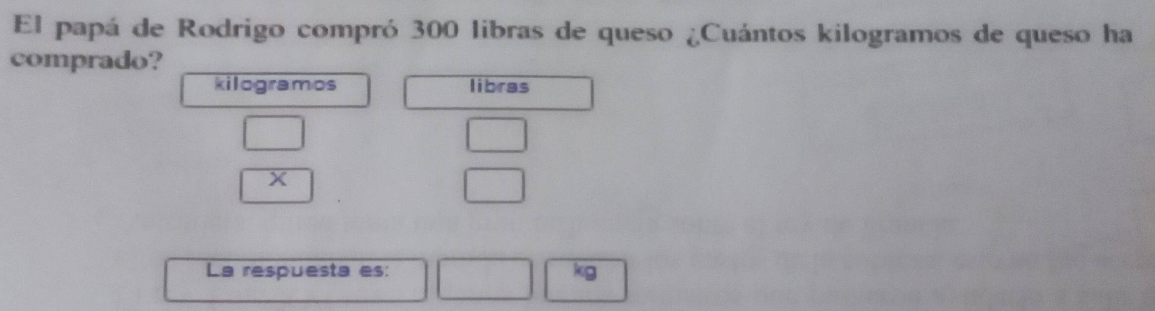 El papá de Rodrigo compró 300 libras de queso ¿Cuántos kilogramos de queso ha 
comprado? 
kilogramos libras
□
X
beginarrayr □  □ endarray
La respuesta es: kg