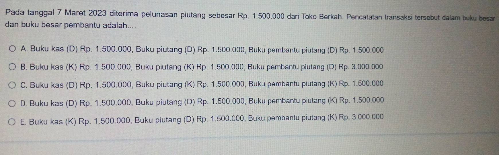 Pada tanggal 7 Maret 2023 diterima pelunasan piutang sebesar Rp. 1.500.000 dari Toko Berkah. Pencatatan transaksi tersebut dalam buku besar
dan buku besar pembantu adalah....
A. Buku kas (D) Rp. 1.500.000, Buku piutang (D) Rp. 1.500.000, Buku pembantu piutang (D) Rp. 1.500.000
B. Buku kas (K) Rp. 1.500.000, Buku piutang (K) Rp. 1.500.000, Buku pembantu piutang (D) Rp. 3.000.000
C. Buku kas (D) Rp. 1.500.000, Buku piutang (K) Rp. 1.500.000, Buku pembantu piutang (K) Rp. 1.500.000
D. Buku kas (D) Rp. 1.500.000, Buku piutang (D) Rp. 1.500.000, Buku pembantu piutang (K) Rp. 1.500.000
E. Buku kas (K) Rp. 1.500.000, Buku piutang (D) Rp. 1.500.000, Buku pembantu piutang (K) Rp. 3.000.000