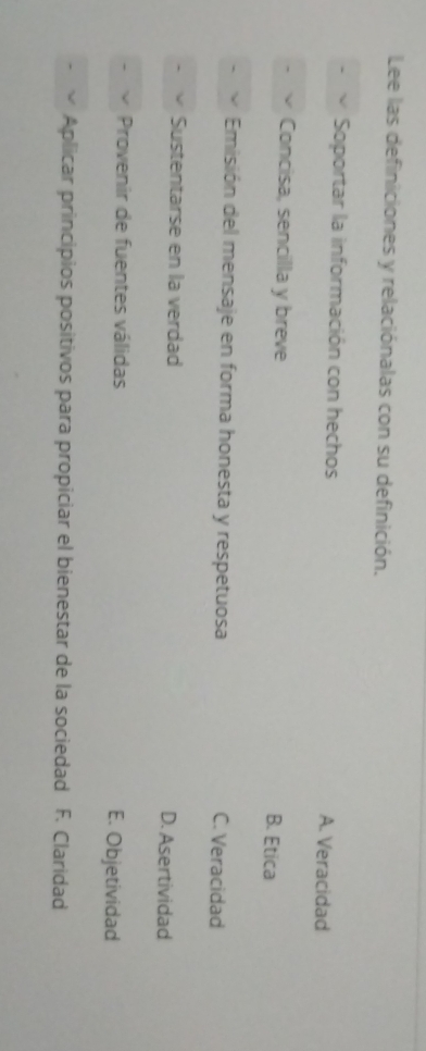 Lee las definiciones y relaciónalas con su definición.
Soportar la información con hechos A. Veracidad
Concisa, sencilla y breve B. Etica
Emisión del mensaje en forma honesta y respetuosa C. Veracidad
Sustentarse en la verdad D. Asertividad
Provenir de fuentes válidas E. Objetividad
Aplicar principios positivos para propiciar el bienestar de la sociedad F. Claridad