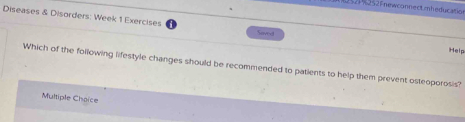 252F%252Fnewconnect.mheducation
Diseases & Disorders: Week 1 Exercises Help
Saved
Which of the following lifestyle changes should be recommended to patients to help them prevent osteoporosis?
Multiple Choice