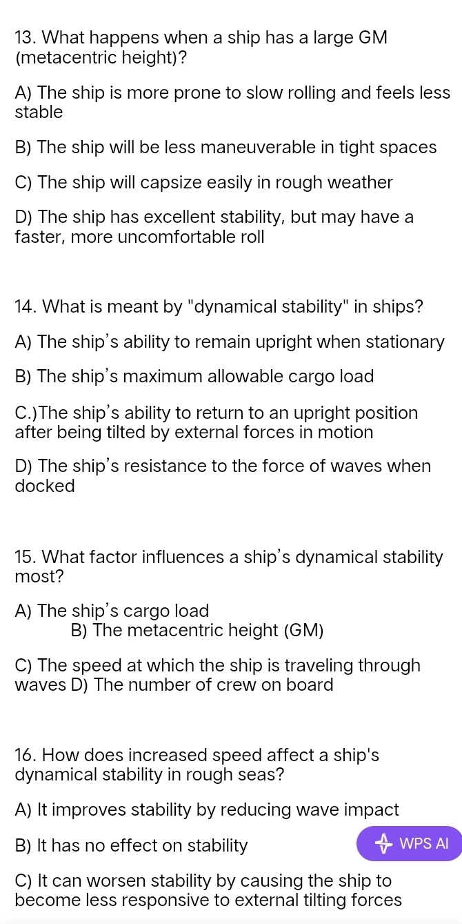 What happens when a ship has a large GM
(metacentric height)?
A) The ship is more prone to slow rolling and feels less
stable
B) The ship will be less maneuverable in tight spaces
C) The ship will capsize easily in rough weather
D) The ship has excellent stability, but may have a
faster, more uncomfortable roll
14. What is meant by "dynamical stability" in ships?
A) The ship's ability to remain upright when stationary
B) The ship's maximum allowable cargo load
C.)The ship’s ability to return to an upright position
after being tilted by external forces in motion
D) The ship's resistance to the force of waves when
docked
15. What factor influences a ship's dynamical stability
most?
A) The ship's cargo load
B) The metacentric height (GM)
C) The speed at which the ship is traveling through
waves D) The number of crew on board
16. How does increased speed affect a ship's
dynamical stability in rough seas?
A) It improves stability by reducing wave impact
B) It has no effect on stability WPS AI
C) It can worsen stability by causing the ship to
become less responsive to external tilting forces