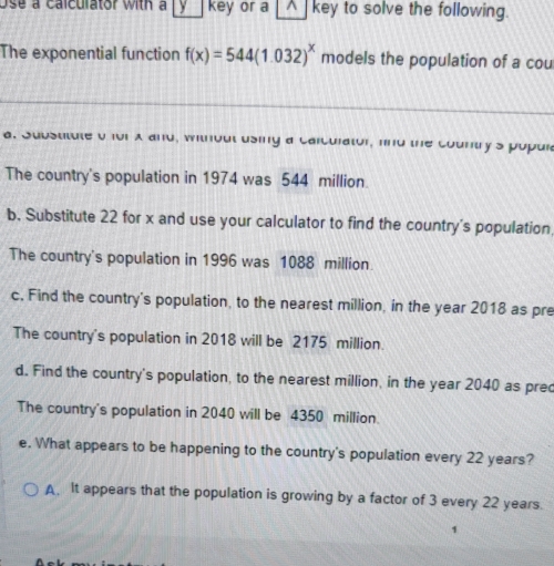 Use a calculator with a y key or a _▲_ key to solve the following.
The exponential function f(x)=544(1.032)^x models the population of a cou
a. Substitute o for A and, without using a Carculator, fnd the country's popul
The country's population in 1974 was 544 million.
b. Substitute 22 for x and use your calculator to find the country's population
The country's population in 1996 was 1088 million.
c. Find the country's population, to the nearest million, in the year 2018 as pre
The country's population in 2018 will be 2175 million.
d. Find the country's population, to the nearest million, in the year 2040 as prec
The country's population in 2040 will be 4350 million.
e. What appears to be happening to the country's population every 22 years?
A. It appears that the population is growing by a factor of 3 every 22 years.