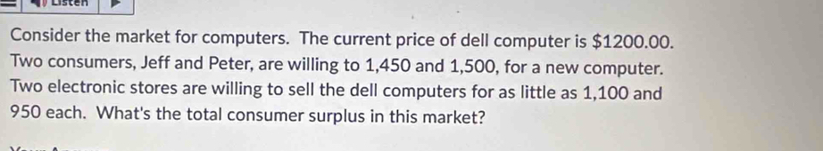 Consider the market for computers. The current price of dell computer is $1200.00. 
Two consumers, Jeff and Peter, are willing to 1,450 and 1,500, for a new computer. 
Two electronic stores are willing to sell the dell computers for as little as 1,100 and
950 each. What's the total consumer surplus in this market?