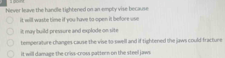 Never leave the handle tightened on an empty vise because
it will waste time if you have to open it before use
it may build pressure and explode on site
temperature changes cause the vise to swell and if tightened the jaws could fracture
it will damage the criss-cross pattern on the steel jaws