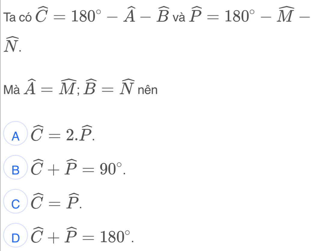 Ta có widehat C=180°-widehat A-widehat B và widehat P=180°-widehat M-
widehat N. 
Mà widehat A=widehat M; widehat B=widehat N nên
A widehat C=2.widehat P.
B widehat C+widehat P=90°.
C widehat C=widehat P.
D widehat C+widehat P=180°.