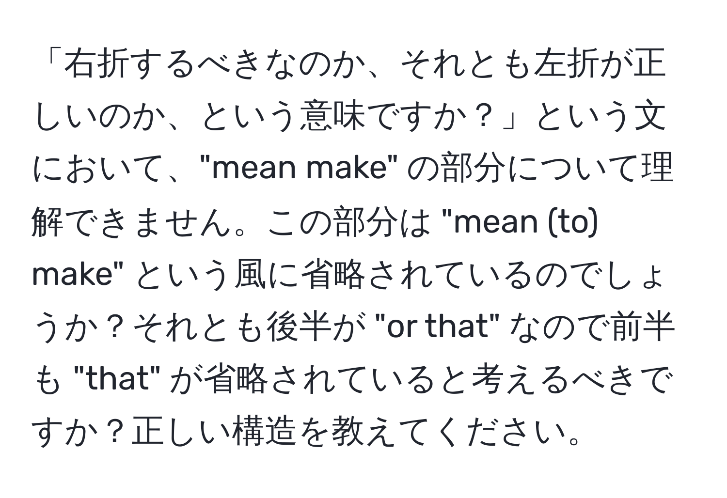 「右折するべきなのか、それとも左折が正しいのか、という意味ですか？」という文において、"mean make" の部分について理解できません。この部分は "mean (to) make" という風に省略されているのでしょうか？それとも後半が "or that" なので前半も "that" が省略されていると考えるべきですか？正しい構造を教えてください。