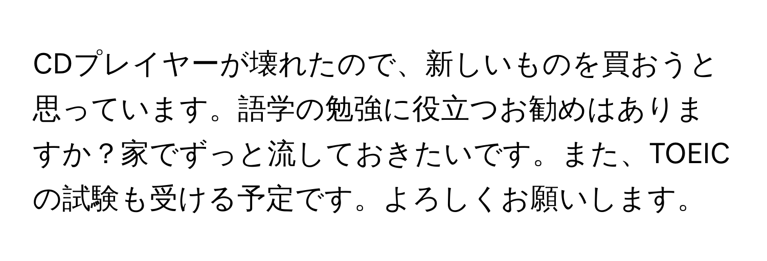 CDプレイヤーが壊れたので、新しいものを買おうと思っています。語学の勉強に役立つお勧めはありますか？家でずっと流しておきたいです。また、TOEICの試験も受ける予定です。よろしくお願いします。