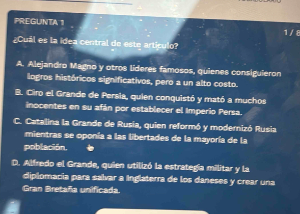 PREGUNTA 1
1 /8
¿Cuál es la idea central de este artículo?
A. Alejandro Magno y otros líderes famosos, quienes consiguieron
logros históricos significativos, pero a un alto costo.
B. Ciro el Grande de Persia, quien conquistó y mató a muchos
inocentes en su afán por establecer el Imperio Persa.
C. Catalina la Grande de Rusia, quien reformó y modernizó Rusia
mientras se oponía a las libertades de la mayoría de la
población.
D. Alfredo el Grande, quien utilizó la estrategia militar y la
diplomacia para salvar a Inglaterra de los daneses y crear una
Gran Bretaña unificada.