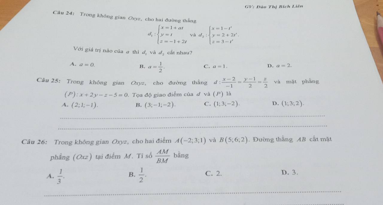 GV: Đão Thị Bích Liên
Câu 24: Trong không gian Oxyz, cho hai đường thẳng
d_1:beginarrayl x=1+at y=t z=-1+2tendarray. và d_2:beginarrayl x=1-t' y=2+2t'. z=3-t'endarray.
Với giá trị nào của a thì d_1 và d_2 cắt nhau?
A. a=0.
B. a= 1/2 .
C. a=1. D. a=2. 
Câu 25: Trong không gian Oxyz, cho đường thẳng d :  (x-2)/-1 = (y-1)/2 = z/2  và mặt phẳng
(P): x+2y-z-5=0 1. Tọa độ giao điểm của đ và (P) là
A. (2;1;-1). (3;-1;-2). C. (1;3;-2). D. (1;3;2). 
B.
_
_
Câu 26: Trong không gian Oxyz, cho hai điểm A(-2;3;1) và B(5;6;2). Đường thằng AB cắt mặt
phẳng (Oxz) tại điểm M. Tỉ số  AM/BM  bằng
B.
A.  1/3 .  1/2 . C. 2.
D. 3.
_
_