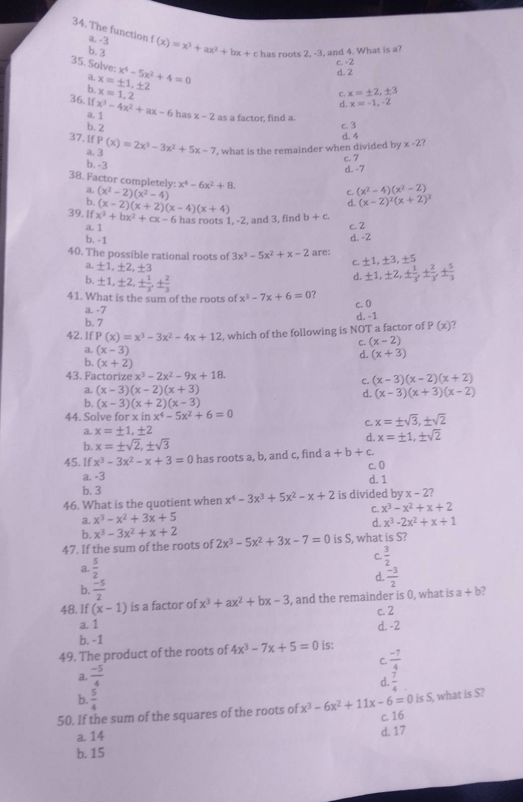 The function a. -3 f(x)=x^3+ax^2+bx+c has roots 2, -3, and 4. What is a?
b. 3
c. -2
35. Solve: x^4-5x^2+4=0
a. d. 2
b. x=± 1,± 2
x=1,2
C. x=± 2,± 3
d. x=-1,-2
36. 1f x^3-4x^2+ax-6 has x-2 as a factor, find a.
a. 1
b. 2 c. 3
d. 4
37. 1f P(x)=2x^3-3x^2+5x-7 , what is the remainder when divided by x-2 2
a. 3
c. 7
b. -3
d. -7
38. Factor completely: x^4-6x^2+8.
a. (x^2-2)(x^2-4) (x^2-4)(x^2-2)
C.
b. (x-2)(x+2)(x-4)(x+4)
d. (x-2)^2(x+2)^2
39. If x^3+bx^2+cx-6 has roots 1, -2, and 3, find b+c.
a. 1 c. 2
b. -1 d. -2
40. The possible rational roots of 3x^3-5x^2+x-2 are:
a. ± 1,± 2,± 3
C. ± 1,± 3,± 5
b. ± 1,± 2,±  1/3 ,±  2/3 
d. ± 1,± 2,±  1/3 ,±  2/3 ,±  5/3 
41. What is the sum of the roots of x^3-7x+6=0 c. 0
a. -7
b. 7
d. -1
42. If P(x)=x^3-3x^2-4x+12 , which of the following is NOT a factor of P (x)
C. (x-2)
a. (x-3)
d. (x+3)
b. (x+2)
43. Factorize x^3-2x^2-9x+18. (x-3)(x-2)(x+2)
C.
a. (x-3)(x-2)(x+3) (x-3)(x+3)(x-2)
d.
b. (x-3)(x+2)(x-3)
44. Solve for x in x^4-5x^2+6=0
C. x=± sqrt(3),± sqrt(2)
a. x=± 1,± 2
d. x=± 1,± sqrt(2)
b. x=± sqrt(2),± sqrt(3)
45. If x^3-3x^2-x+3=0 has roots a, b, and c, find a+b+c.
a. -3 c. 0
d. 1
b. 3
46. What is the quotient when x^4-3x^3+5x^2-x+2 is divided by x-2?
a. x^3-x^2+3x+5 C. x^3-x^2+x+2
d. x^3-2x^2+x+1
b. x^3-3x^2+x+2
47. If the sum of the roots of 2x^3-5x^2+3x-7=0 is S, what is S?
a.  5/2  C.  3/2 
d.  (-3)/2 
b.  (-5)/2 
48. If (x-1) is a factor of x^3+ax^2+bx-3 , and the remainder is 0, what is a+b 2
c. 2
a. 1 d. -2
b. -1
49. The product of the roots of 4x^3-7x+5=0 is:
C.  (-7)/4 
a.  (-5)/4 
d.  7/4 
b.  5/4 
50. If the sum of the squares of the roots of x^3-6x^2+11x-6=0 is S, what is S?
c. 16
a. 14
d. 17
b. 15