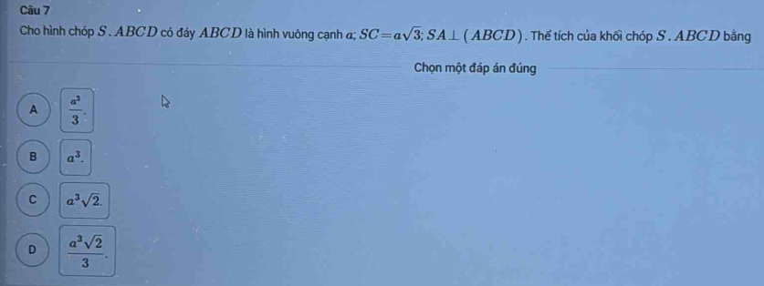 Cho hình chóp S . ABCD có đáy ABCD là hình vuông cạnh đ; SC=asqrt(3); SA⊥ (ABCD). Thế tích của khối chóp S . ABCD bằng
Chọn một đáp án đúng
A  a^3/3 .
B a^3.
C a^3sqrt(2).
D  a^3sqrt(2)/3 .