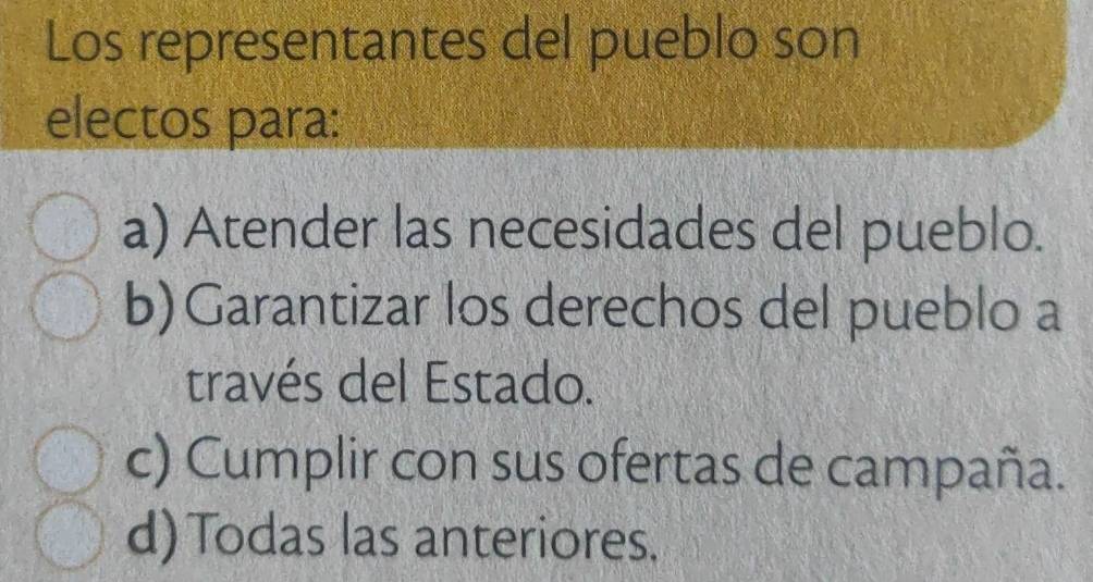 Los representantes del pueblo son
electos para:
a) Atender las necesidades del pueblo.
b)Garantizar los derechos del pueblo a
través del Estado.
c) Cumplir con sus ofertas de campaña.
d)Todas las anteriores.