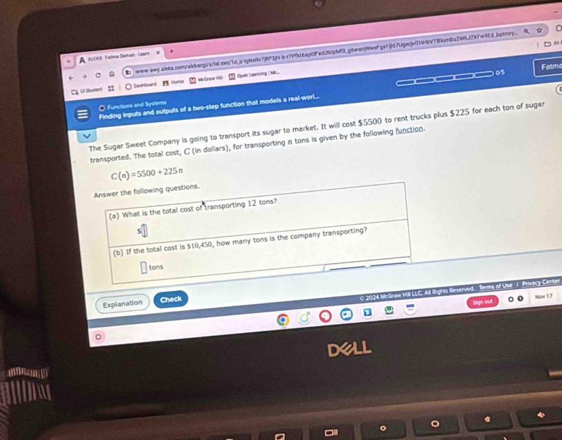 lv r7Pfkt6ap08xcUlklpMf0_g6wsn(WweFga1jl67UgecjvfTHHbVT181crBu2W6J2XFw9Ed_bpmy. 
A ALEKS- Falma Ouman - Learn 
UI Studiant Bashboard Home MicGraner Hüll Open Leaming | Mc.... 
0/5 Fatme 
O Functions and Systems 
Finding inputs and outputs of a two-step function that models a real-worl... 
The Sugar Sweet Company is going to transport its sugar to market. It will cost $5500 to rent trucks plus $225 for each ton of sugar 
transported. The total cost, C (in dollars), for transporting n tons is given by the following function.
C(n)=5500+225n
Answer the following questions. 
(a) What is the total cost of transporting 12 tons? 
(b) If the total cost is $10,450, how many tons is the company transporting? 
tons 
© 2024 N Mrf ts Reserved. Terms of Use 1 Privacy Center 
Explanation Check 
Sign out Nov 17
