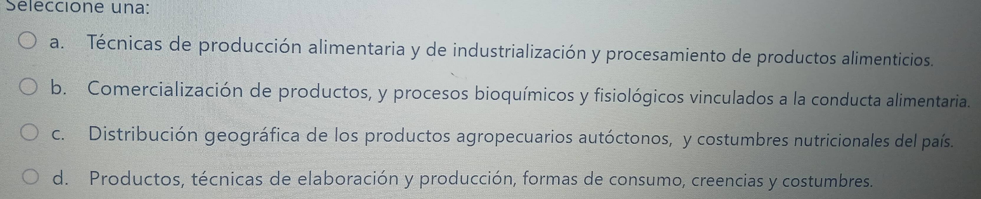 Seleccione una:
a. Técnicas de producción alimentaria y de industrialización y procesamiento de productos alimenticios.
b. Comercialización de productos, y procesos bioquímicos y fisiológicos vinculados a la conducta alimentaria.
c. Distribución geográfica de los productos agropecuarios autóctonos, y costumbres nutricionales del país.
d. Productos, técnicas de elaboración y producción, formas de consumo, creencias y costumbres.