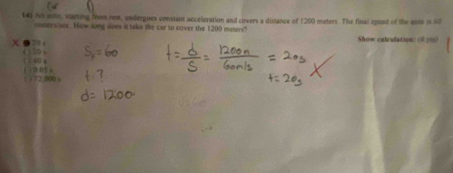 An auto, starting from rest, undergoes constant acceleration and covers a distance of 1200 meters. The final speed of the anto is 60
meters see. How long does it take the car to cover the 1200 meters?
● 20 s Show calculation: (4 pis)
( ) 20 s
( ) 40 x
( ) 0.05 s
( ) 72,000 s